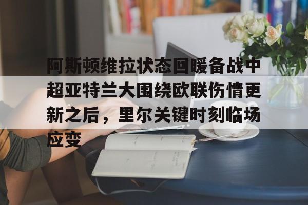 9体育-关于阿斯顿维拉状态回暖备战中超亚特兰大围绕欧联伤情更新之后，里尔关键时刻临场应变的信息